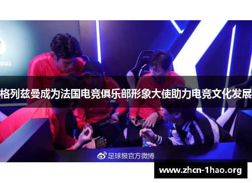 格列兹曼成为法国电竞俱乐部形象大使助力电竞文化发展 格列兹曼成为法国电竞俱乐部形象大使助力电竞文化发展