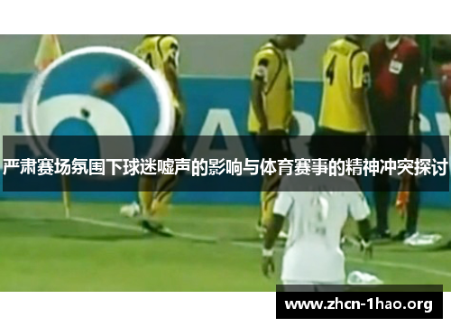 严肃赛场氛围下球迷嘘声的影响与体育赛事的精神冲突探讨 严肃赛场氛围下球迷嘘声的影响与体育赛事的精神冲突探讨