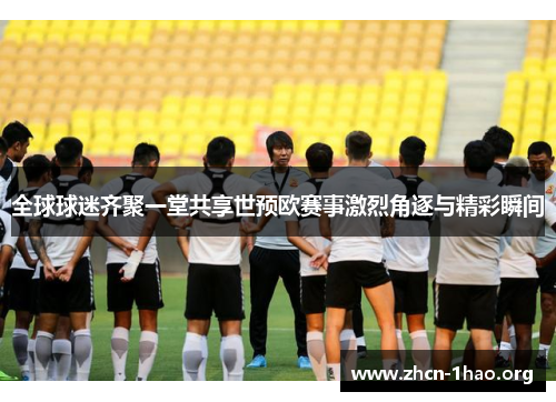 全球球迷齐聚一堂共享世预欧赛事激烈角逐与精彩瞬间 全球球迷齐聚一堂共享世预欧赛事激烈角逐与精彩瞬间