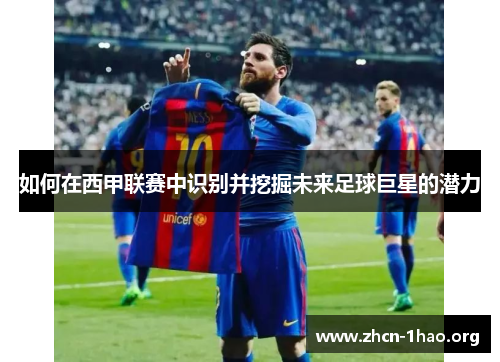 如何在西甲联赛中识别并挖掘未来足球巨星的潜力 如何在西甲联赛中识别并挖掘未来足球巨星的潜力