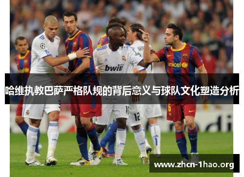 哈维执教巴萨严格队规的背后意义与球队文化塑造分析 哈维执教巴萨严格队规的背后意义与球队文化塑造分析