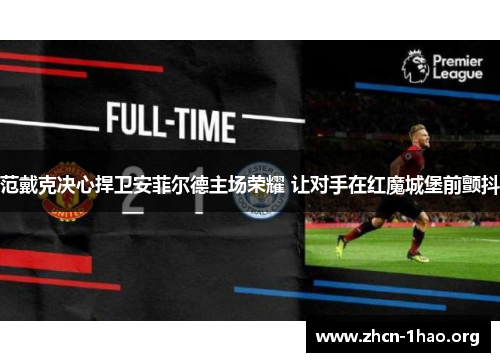 范戴克决心捍卫安菲尔德主场荣耀 让对手在红魔城堡前颤抖 范戴克决心捍卫安菲尔德主场荣耀 让对手在红魔城堡前颤抖