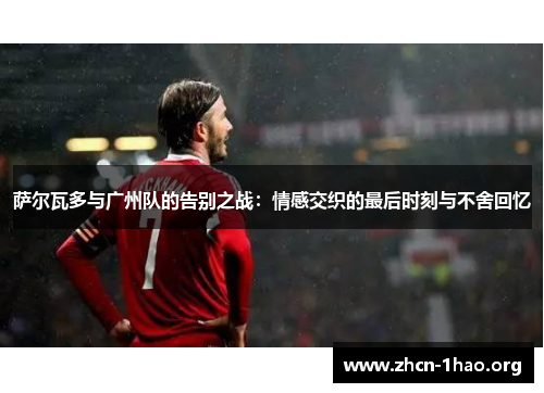 萨尔瓦多与广州队的告别之战:情感交织的最后时刻与不舍回忆 萨尔瓦多与广州队的告别之战:情感交织的最后时刻与不舍回忆