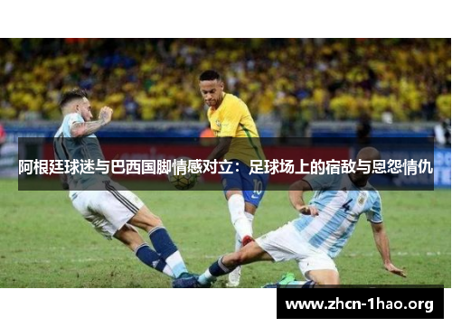 阿根廷球迷与巴西国脚情感对立:足球场上的宿敌与恩怨情仇 阿根廷球迷与巴西国脚情感对立:足球场上的宿敌与恩怨情仇