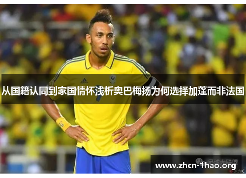 从国籍认同到家国情怀浅析奥巴梅扬为何选择加蓬而非法国 从国籍认同到家国情怀浅析奥巴梅扬为何选择加蓬而非法国